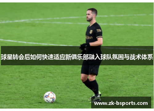 球星转会后如何快速适应新俱乐部融入球队氛围与战术体系