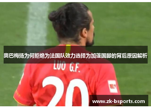 奥巴梅扬为何拒绝为法国队效力选择为加蓬国脚的背后原因解析