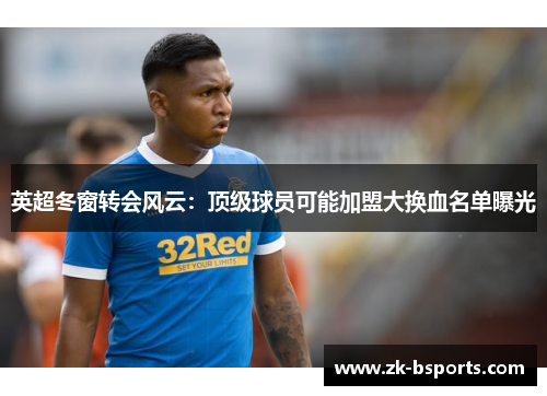 英超冬窗转会风云：顶级球员可能加盟大换血名单曝光