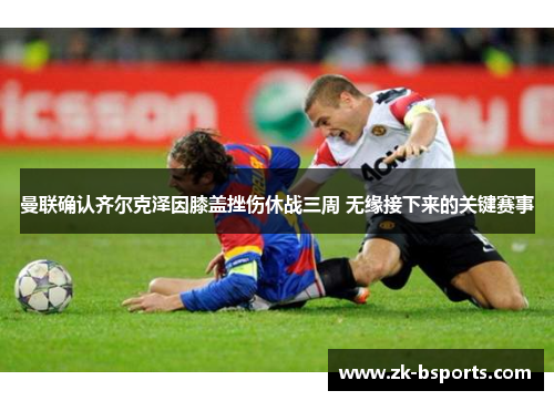 曼联确认齐尔克泽因膝盖挫伤休战三周 无缘接下来的关键赛事