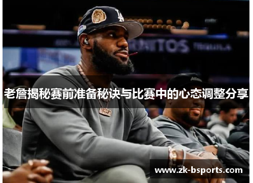 老詹揭秘赛前准备秘诀与比赛中的心态调整分享