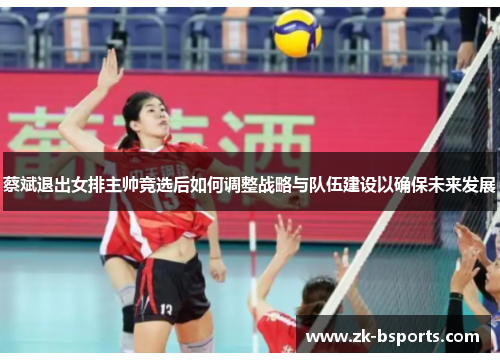 蔡斌退出女排主帅竞选后如何调整战略与队伍建设以确保未来发展