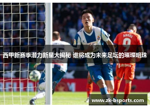 西甲新赛季潜力新星大揭秘 谁将成为未来足坛的璀璨明珠