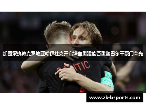 加图索执教克罗地亚哈伊杜克开启铁血重建能否重塑巴尔干豪门荣光 加图索执教克罗地亚哈伊杜克开启铁血重建能否重塑巴尔干豪门荣光