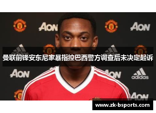 曼联前锋安东尼家暴指控巴西警方调查后未决定起诉 曼联前锋安东尼家暴指控巴西警方调查后未决定起诉