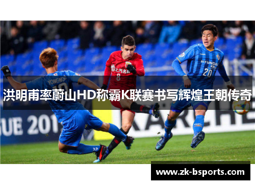 洪明甫率蔚山HD称霸K联赛书写辉煌王朝传奇 洪明甫率蔚山HD称霸K联赛书写辉煌王朝传奇